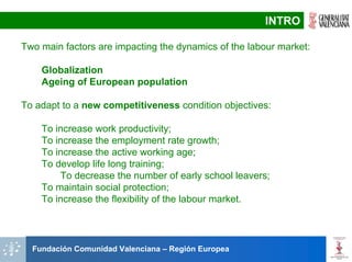 INTRO

Two main factors are impacting the dynamics of the labour market:

    Globalization
    Ageing of European population

To adapt to a new competitiveness condition objectives:

    To increase work productivity;
    To increase the employment rate growth;
    To increase the active working age;
    To develop life long training;
        To decrease the number of early school leavers;
    To maintain social protection;
    To increase the flexibility of the labour market.




  Fundación Comunidad Valenciana – Región Europea
 