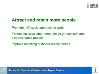 Attract and retain more people
  Promote a lifecycle approach to work
  Ensure inclusive labour markets for job-seekers and
  disadvantaged people
  Improve matching of labour market needs




Fundación Comunidad Valenciana – Región Europea
 