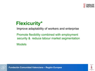 Flexicurity*
       Improve adaptability of workers and enterprise
       Promote flexibility combined with employment
       security & reduce labour market segmentation
       Models




Fundación Comunidad Valenciana – Región Europea
 