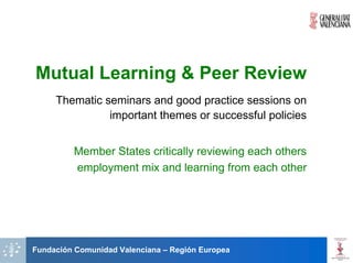 Mutual Learning & Peer Review
     Thematic seminars and good practice sessions on
               important themes or successful policies


         Member States critically reviewing each others
         employment mix and learning from each other




Fundación Comunidad Valenciana – Región Europea
 