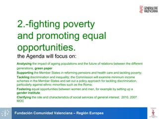 2.-fighting poverty
 and promoting equal
 opportunities.
 the Agenda will focus on:
 Analysing the impact of ageing populations and the future of relations between the different
 generations, green paper
 Supporting the Member States in reforming pensions and health care and tackling poverty;
 Tackling discrimination and inequality; the Commission will examine minimum income
 schemes in the Member States and set out a policy approach for tackling discrimination,
 particularly against ethnic minorities such as the Roma;
 Fostering equal opportunities between women and men, for example by setting up a
 gender institute;
 Clarifying the role and characteristics of social services of general interest; 2010, 2007
 MOC


Fundación Comunidad Valenciana – Región Europea
 