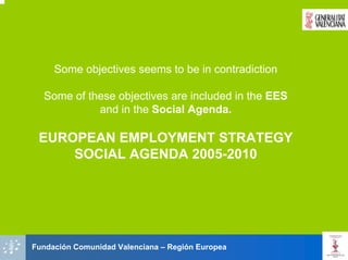 Some objectives seems to be in contradiction

  Some of these objectives are included in the EES
            and in the Social Agenda.

 EUROPEAN EMPLOYMENT STRATEGY
     SOCIAL AGENDA 2005-2010




Fundación Comunidad Valenciana – Región Europea
 