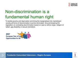 Non-discrimination is a
fundamental human right
To tackle poverty and deprivation and bring the marginalised into mainstream
society,all forms of discrimination must be eliminated. Ground-breaking EU
legislation on combating discrimination based on race or ethnic origin, religion or
belief, age,disability or sexual orientation.




  Fundación Comunidad Valenciana – Región Europea
 
