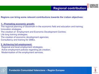 Regional contribution

Regions can bring some relevant contributions towards the Lisbon objectives:


1.- Promoting economic growth:
The regional planning of Stockholm in the economic field and education and training;
Innovation strategies
The creation of Employment and Economic Development Centres;
Life long training strategies;
The creation of economic development agencies;
Consultancy and training for SMEs.

2. Achieving full employment:
Regional and local employment strategies;
Active employment policies regarding job creation;
 Modernisation of the employment services.




        Fundación Comunidad Valenciana – Región Europea
 