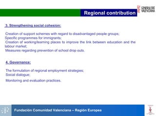 Regional contribution

3. Strengthening social cohesion:

 Creation of support schemes with regard to disadvantaged people groups;
Specific programmes for immigrants;
 Creation of working/learning places to improve the link between education and the
labour market;
 Measures regarding prevention of school drop outs.


4. Governance:

The formulation of regional employment strategies;
Social dialogue;
Monitoring and evaluation practices.




     Fundación Comunidad Valenciana – Región Europea
 