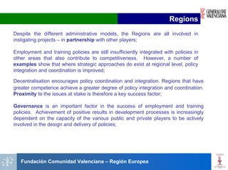 Regions
Despite the different administrative models, the Regions are all involved in
instigating projects – in partnership with other players;

Employment and training policies are still insufficiently integrated with policies in
other areas that also contribute to competitiveness. However, a number of
examples show that where strategic approaches do exist at regional level, policy
integration and coordination is improved;

Decentralisation encourages policy coordination and integration. Regions that have
greater competence achieve a greater degree of policy integration and coordination.
Proximity to the issues at stake is therefore a key success factor;

Governance is an important factor in the success of employment and training
policies. Achievement of positive results in development processes is increasingly
dependent on the capacity of the various public and private players to be actively
involved in the design and delivery of policies;




   Fundación Comunidad Valenciana – Región Europea
 