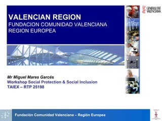VALENCIAN REGION
FUNDACION COMUNIDAD VALENCIANA
REGION EUROPEA




Mr Miguel Mares Garcés
Workshop Social Protection & Social Inclusion
TAIEX – RTP 25198




   Fundación Comunidad Valenciana – Región Europea
 