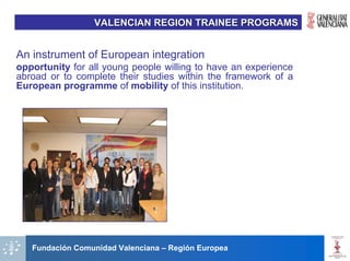 VALENCIAN REGION TRAINEE PROGRAMS


An instrument of European integration
opportunity for all young people willing to have an experience
abroad or to complete their studies within the framework of a
European programme of mobility of this institution.




   Fundación Comunidad Valenciana – Región Europea
 