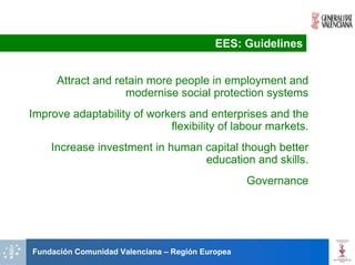 EES: Guidelines


     Attract and retain more people in employment and
                   modernise social protection systems
Improve adaptability of workers and enterprises and the
                            flexibility of labour markets.
    Increase investment in human capital though better
                                 education and skills.
                                                  Governance




Fundación Comunidad Valenciana – Región Europea
 