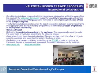 VALENCIAN REGION TRAINEE PROGRAMS
                                        interregional collaboration

•   Our objective is to keep progressing in the interregional collaboration within the scope of the
    EU, in which the Valencian Community raises the possibility for young people with certain
    experience, knowledge of languages and motivated to work of joining the liaison offices
    of the European regions.
•   The fundamental objective is to narrow the ties of cooperation between regions including the
    young people within their own funding programmes, or within the European programmes
    of employment and training.
•   Common Project
•   Defined by the participating regions in the exchange. The young people would be under
    the supervision of two tutors according to the following criteria:
•   -Internships during three days in the hosting office and another one in the office of origin in
    order to coordinate and supervise the tasks by the tutor of origin.
•   -On Fridays, the trainee could keep on working at the FCVRE in order to continue his
    training on themes of management, languages, European institutions, etc. for instance.
•   www.uegva.info         adl@delcomval.be




       Fundación Comunidad Valenciana – Región Europea
 
