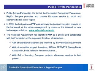 Public Private Partnership

Public Private Partnership, the tool of the Foundation Comunidad Valenciana -
Región Europea promotes and provide European service to social and
economic bodies in our region.

In 1999, the first policy on PPP was approved to develop innovation projects on
the framework of the urban management by means of the research of new
technologies solutions:. www.valenciainnova.info

The Valencian Government has identified PPP as a priority and collaborates
with the Foundation on the expenses: location, infrastructure…

      12% of operational expenses are financed by the Valencian Government

      48% other entities support: Intercitrus, IMPIVA, FEPORTS, Saving Banks
      Association, Feria Valencia, Feria de Alicante…

      40% Self – financing: European projects, allowance, services to third
      parties…



  Fundación Comunidad Valenciana – Región Europea
 