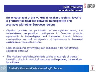 Best Practices
                                                   Local development

    The engagement of the FCVRE at local and regional level is
    to promote the relations between municipalities and
    provinces with other European regions

•   Objetive: promote the participation of municipalities among the
    transnational cooperation, participation in European projects,
    agreements in technological and innovation transfer between
    municipalities, as well as signature of agreements in technical
    assistance or regional networks.

•   Local and regional governments can participate in the new strategic
    objectives of the EU

•    The local and regional governments can be an example of change
    innovating directly in municipal structures and improving the services
    for citizens.

      Fundación Comunidad Valenciana – Región Europea
 