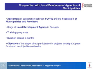 Cooperation with Local Development Agencies of
                                            Municipalities



• Agreement of cooperation between FCVRE and the Federation of
Municipalities and Provinces

• Stage of Local Development Agents in Brussels

• Training programes

• Duration around 6 months

• Objective of the stage: direct participation in projects among european
funds and municipalities networks




  Fundación Comunidad Valenciana – Región Europea
 