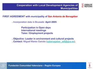 Cooperation with Local Development Agencies of
                                           Municipalities


FIRST AGREEMENT with municipality of San Antonio de Benagéber

       . Incorporation date in Brussels: April 2005

                Participation in Open days
                International meetings
                Taiex / Employment projects

       . Objective: Leader in environment and cultural projects
       . Contact: Miguel Mares Garcés (sabenageber_adl@gva.es),




    Fundación Comunidad Valenciana – Región Europea
 