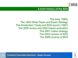 A brief history of the EES



                                     The early 1990s
            The 1993 White Paper and Essen Strategy
         The Amsterdam Treaty and EES launch (1997)
           The 2000 review and 2002 impact evaluation
                             The 2001 Lisbon strategy
                             The 2003 revision of EES
                             The 2005 revamp of EES




Fundación Comunidad Valenciana – Región Europea
 