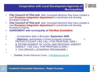 Cooperation with Local Development Agencies of
                                             Municipalities

•   City Council of Vila-real: after municipal elections they have created a
    new European integration department to coordinate and develop
    European projects
•   City Council of Vila-real: after municipal elections they have created a
    new European integration department to coordinate and develop
    European projects
•   AGREEMENT with municipality of Vila-Real (Castellón)

•         . Incorporation date in Brussels: September 2006
•         . Objective: participation in three European projects       1.
          PROYECTO EASY ( IEE CALL FOR PROPOSAL 2006 )
•         2. ESTABLISHMENT OF LOCAL AND REGIONAL ENERGY
          AGENCY ( IEE CALL FOR PROPOSALS 2006 )
•         3. TAXI DRIVER ( LEONARDO PROGRAMME )
•
     –   Contact: Amelia Delcampo Carda ( afic@ajvila-real.es)




    Fundación Comunidad Valenciana – Región Europea
 