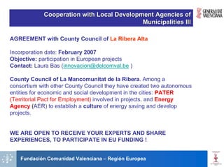 Cooperation with Local Development Agencies of
                                           Municipalities III

AGREEMENT with County Council of La Ribera Alta

Incorporation date: February 2007
Objective: participation in European projects
Contact: Laura Bas (innovacion@delcomval.be )

County Council of La Mancomunitat de la Ribera. Among a
consortium with other County Council they have created two autonomous
entities for economic and social development in the cities: PATER
(Territorial Pact for Employment) involved in projects. and Energy
Agency (AER) to establish a culture of energy saving and develop
projects.


WE ARE OPEN TO RECEIVE YOUR EXPERTS AND SHARE
EXPERIENCES, TO PARTICIPATE IN EU FUNDING !


    Fundación Comunidad Valenciana – Región Europea
 