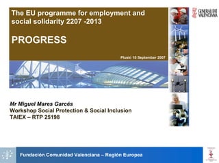 The EU programme for employment and
social solidarity 2207 -2013

PROGRESS
                                         Pluski 10 September 2007




Mr Miguel Mares Garcés
Workshop Social Protection & Social Inclusion
TAIEX – RTP 25198




   Fundación Comunidad Valenciana – Región Europea
 