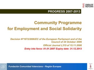 PROGRESS 2007-2013


           Community Programme
for Employment and Social Solidarity

 Decision Nº1672/2006/EC of the European Parliament and of the
                                       Council of 24 October 2006
                               Official Journal L315 of 15.11.2006
             Entry into force: 01.01.2007 Expiry date: 31.12.2013




Fundación Comunidad Valenciana – Región Europea
 