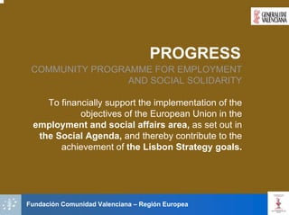 PROGRESS
 COMMUNITY PROGRAMME FOR EMPLOYMENT
                 AND SOCIAL SOLIDARITY

    To financially support the implementation of the
            objectives of the European Union in the
 employment and social affairs area, as set out in
  the Social Agenda, and thereby contribute to the
       achievement of the Lisbon Strategy goals.




Fundación Comunidad Valenciana – Región Europea
 