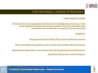 THE REVISED LISBON STRATEGY
                                                            Lisbon objective (2000):

  To become the most competitive and dynamic knowledge-based economy in the
         world capable of sustainable economic growth with more and better jobs
                      and greater social cohesion (+ respect for the environment)

                                                                         TARGETS:

                     Employment rates for 2010: (70% overall and 60% for women)

     New or strengthened priorities (such as skills and mobility, lifelong learning).

  More but also better jobs so as to foster not only competitiveness and economic

                                          growth but also greater social cohesion   .



Fundación Comunidad Valenciana – Región Europea
 