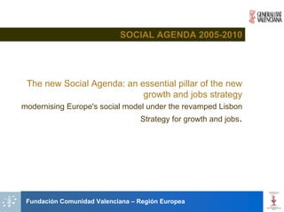 SOCIAL AGENDA 2005-2010




 The new Social Agenda: an essential pillar of the new
                            growth and jobs strategy
modernising Europe's social model under the revamped Lisbon
                                  Strategy for growth and jobs.




 Fundación Comunidad Valenciana – Región Europea
 