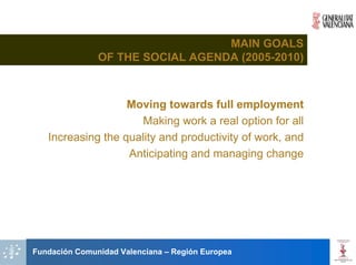 MAIN GOALS
               OF THE SOCIAL AGENDA (2005-2010)



                   Moving towards full employment
                      Making work a real option for all
   Increasing the quality and productivity of work, and
                   Anticipating and managing change




Fundación Comunidad Valenciana – Región Europea
 