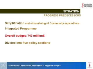 SITUATION
                                 PROGRESS PREDECESSORS


Simplification and streamlining of Community expenditure
Integrated Programme

Overall budget: 743 million€

Divided into five policy sections




  Fundación Comunidad Valenciana – Región Europea
 