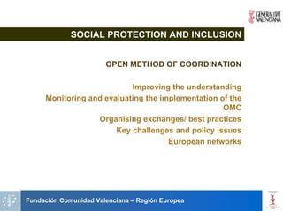 SOCIAL PROTECTION AND INCLUSION


                       OPEN METHOD OF COORDINATION

                           Improving the understanding
     Monitoring and evaluating the implementation of the
                                                   OMC
                  Organising exchanges/ best practices
                       Key challenges and policy issues
                                     European networks




Fundación Comunidad Valenciana – Región Europea
 