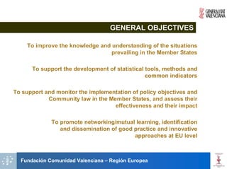GENERAL OBJECTIVES

    To improve the knowledge and understanding of the situations
                                 prevailing in the Member States

      To support the development of statistical tools, methods and
                                                common indicators

To support and monitor the implementation of policy objectives and
            Community law in the Member States, and assess their
                                   effectiveness and their impact

             To promote networking/mutual learning, identification
                and dissemination of good practice and innovative
                                          approaches at EU level



  Fundación Comunidad Valenciana – Región Europea
 
