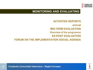 MONITORING AND EVALUATING


                                       ACTIVITIES REPORTS
                                                    annual
                                     MID-TERM EVALUATION
                                     Overview of the programme
                            EX-POST EVALUATION
     FORUM ON THE IMPLEMENTATION SOCIAL AGENDA




Fundación Comunidad Valenciana – Región Europea
 