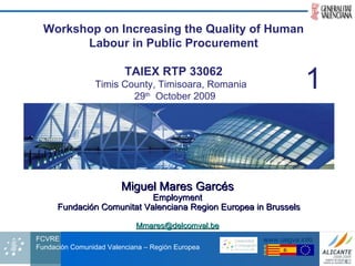 Miguel Mares Garcés Employment Fundación Comunitat Valenciana Region Europea in Brussels [email_address] Workshop on Increasing the Quality of Human Labour in Public Procurement TAIEX RTP 33062 Timis County,   Timisoara, Romania  29 th   October 2009 1 