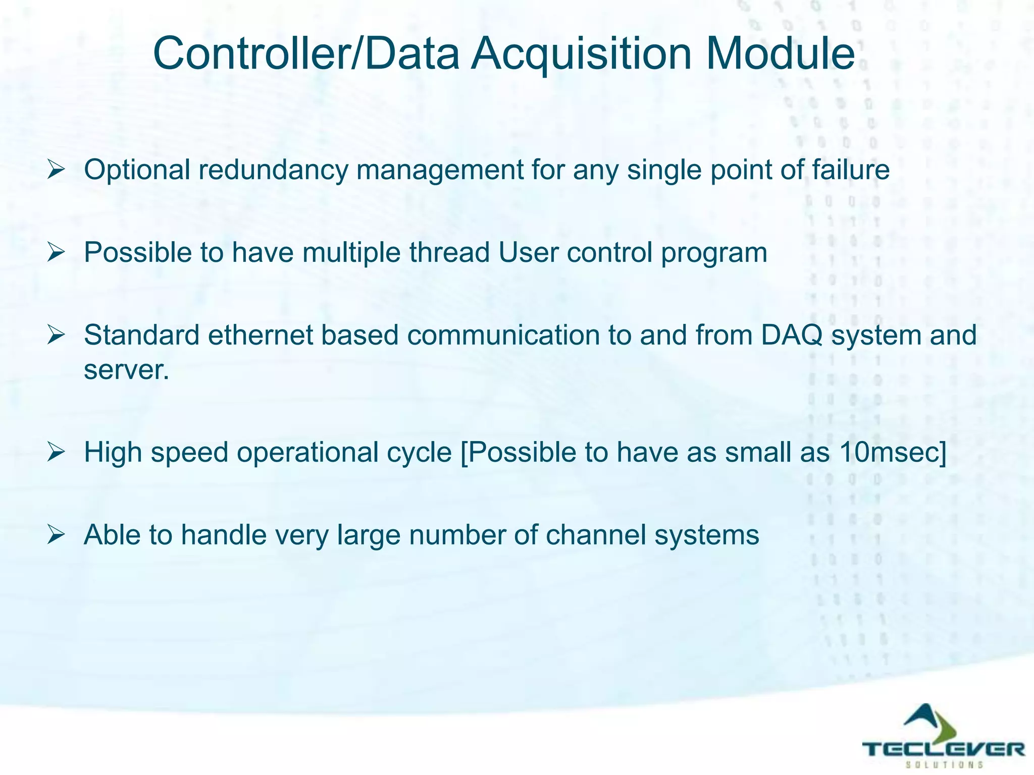 Controller/Data Acquisition Module
 Optional redundancy management for any single point of failure
 Possible to have multiple thread User control program
 Standard ethernet based communication to and from DAQ system and
server.
 High speed operational cycle [Possible to have as small as 10msec]
 Able to handle very large number of channel systems
 