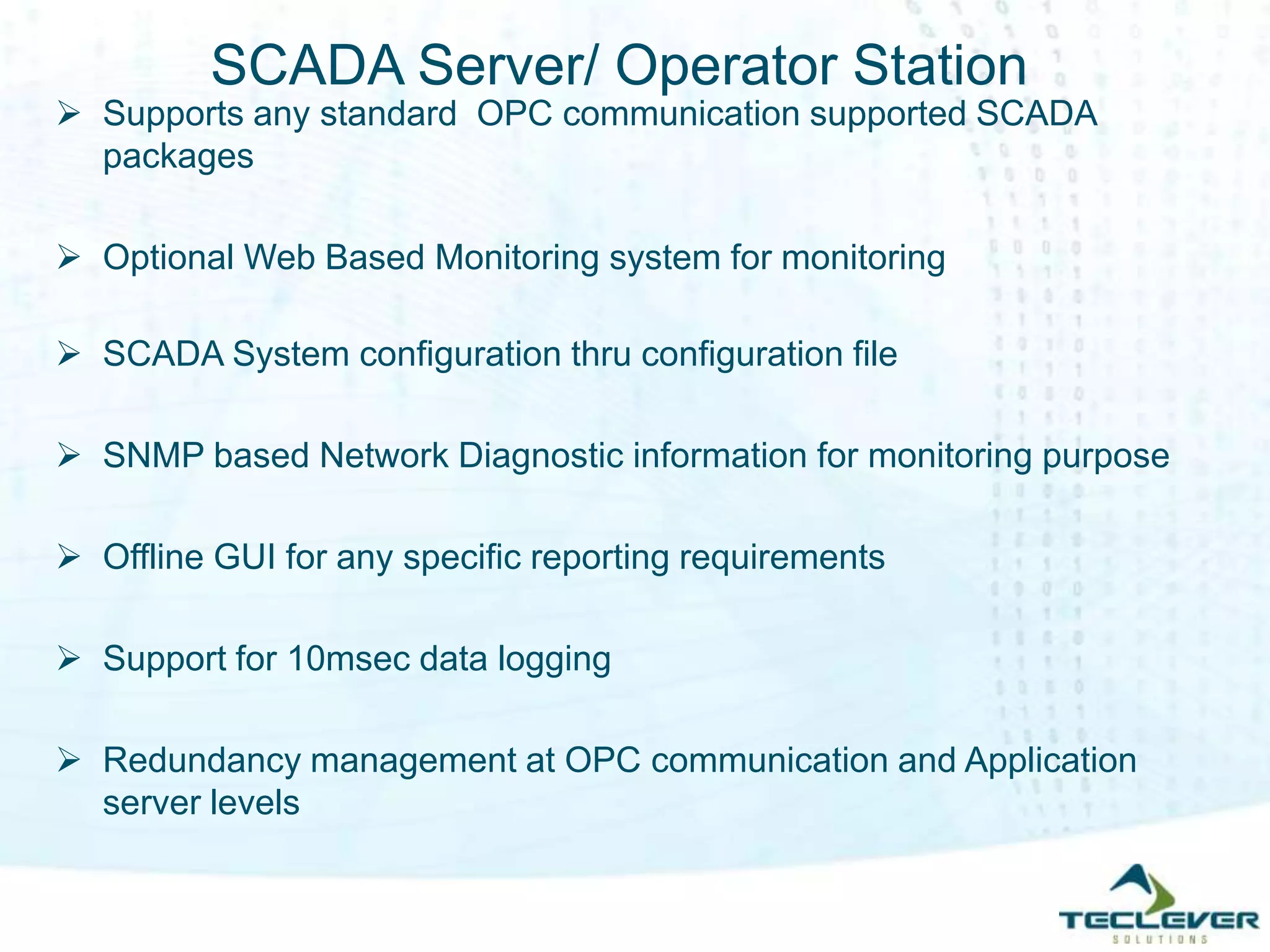 SCADA Server/ Operator Station
 Supports any standard OPC communication supported SCADA
packages
 Optional Web Based Monitoring system for monitoring
 SCADA System configuration thru configuration file
 SNMP based Network Diagnostic information for monitoring purpose
 Offline GUI for any specific reporting requirements
 Support for 10msec data logging
 Redundancy management at OPC communication and Application
server levels
 