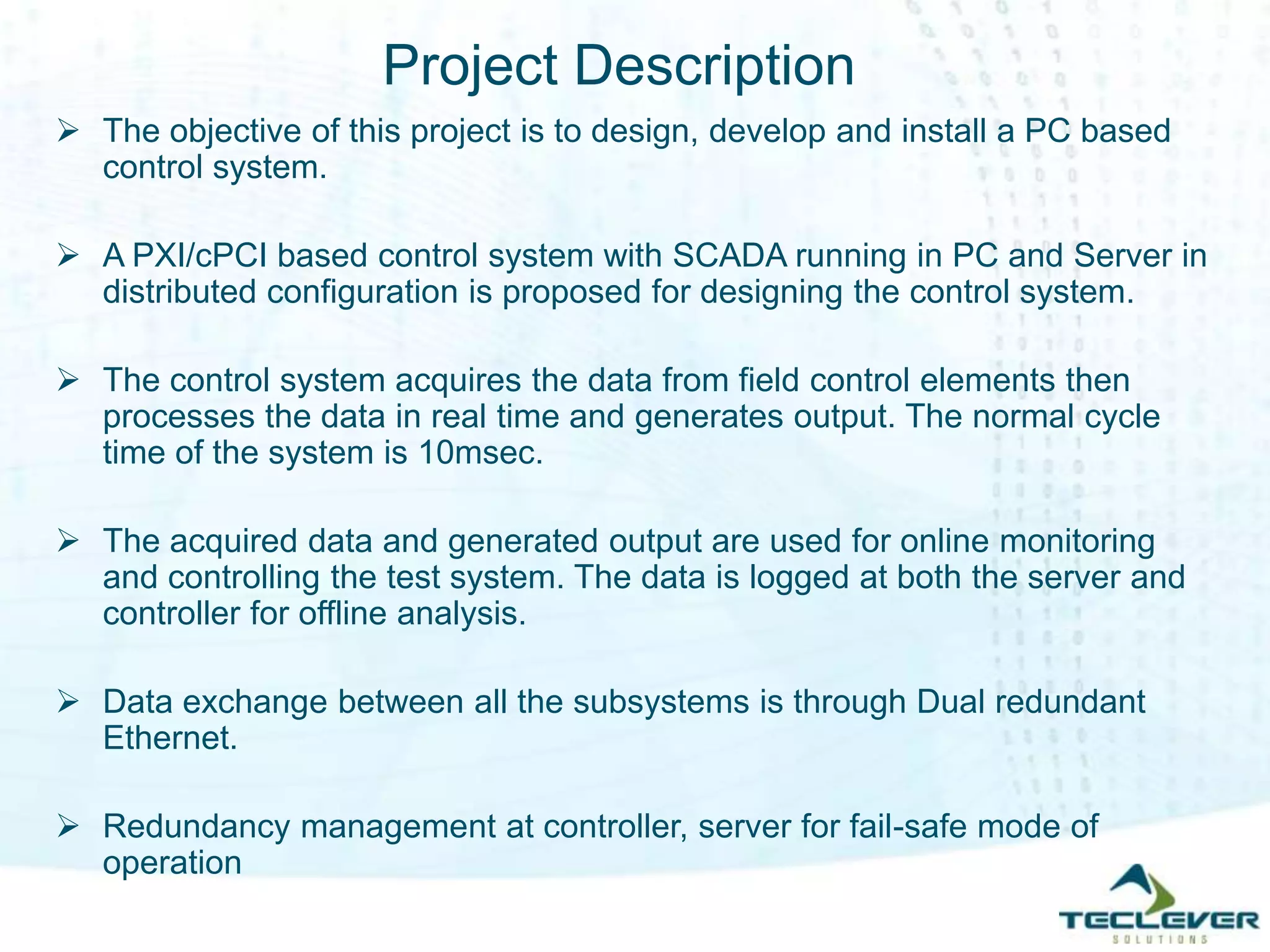 Project Description
 The objective of this project is to design, develop and install a PC based
control system.
 A PXI/cPCI based control system with SCADA running in PC and Server in
distributed configuration is proposed for designing the control system.
 The control system acquires the data from field control elements then
processes the data in real time and generates output. The normal cycle
time of the system is 10msec.
 The acquired data and generated output are used for online monitoring
and controlling the test system. The data is logged at both the server and
controller for offline analysis.
 Data exchange between all the subsystems is through Dual redundant
Ethernet.
 Redundancy management at controller, server for fail-safe mode of
operation
 
