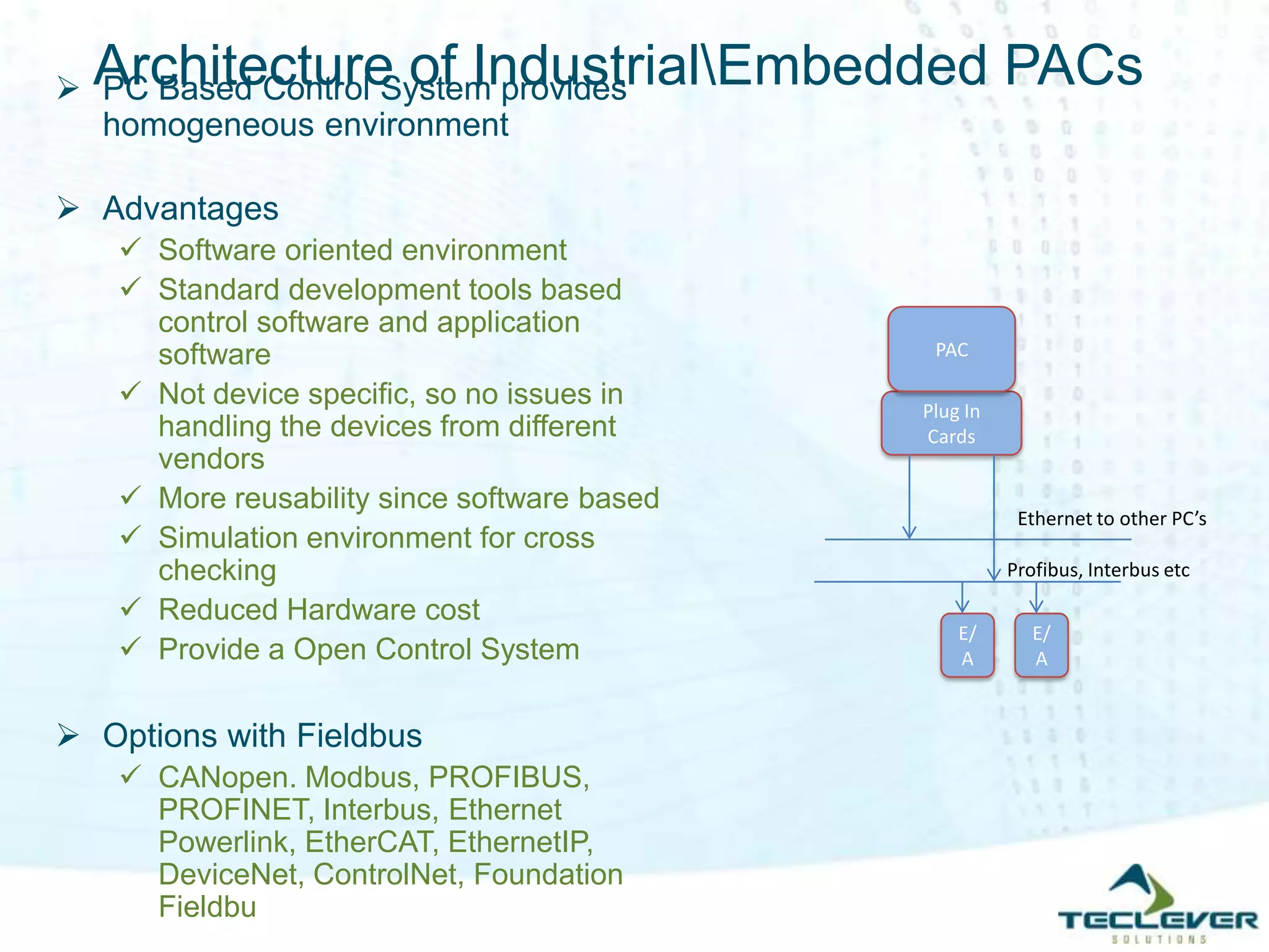 Architecture of IndustrialEmbedded PACs
Plug In
Cards
PAC
E/
A
E/
A
Ethernet to other PC’s
Profibus, Interbus etc
 PC Based Control System provides
homogeneous environment
 Advantages
 Software oriented environment
 Standard development tools based
control software and application
software
 Not device specific, so no issues in
handling the devices from different
vendors
 More reusability since software based
 Simulation environment for cross
checking
 Reduced Hardware cost
 Provide a Open Control System
 Options with Fieldbus
 CANopen. Modbus, PROFIBUS,
PROFINET, Interbus, Ethernet
Powerlink, EtherCAT, EthernetIP,
DeviceNet, ControlNet, Foundation
Fieldbu
 