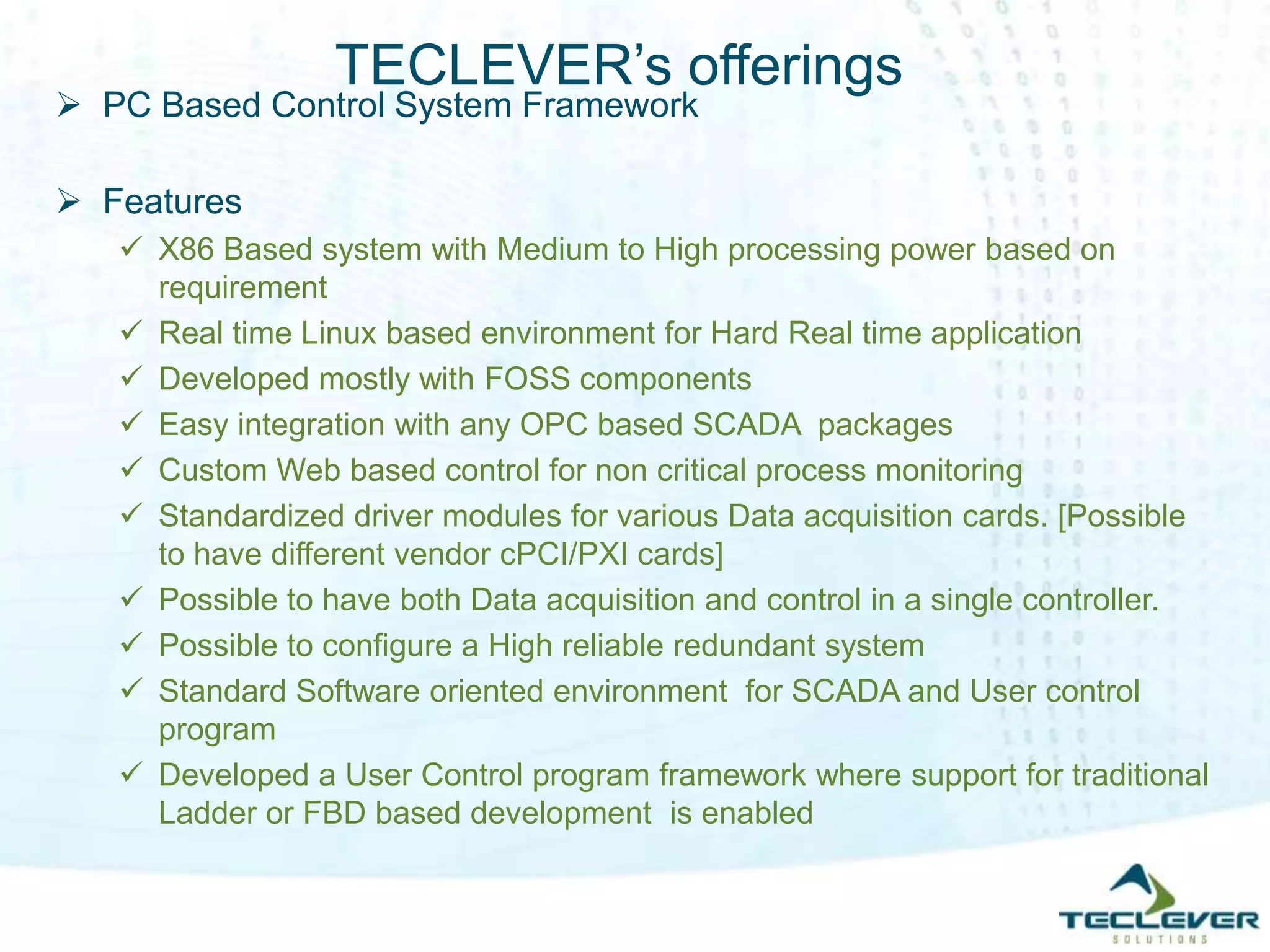 TECLEVER’s offerings
 PC Based Control System Framework
 Features
 X86 Based system with Medium to High processing power based on
requirement
 Real time Linux based environment for Hard Real time application
 Developed mostly with FOSS components
 Easy integration with any OPC based SCADA packages
 Custom Web based control for non critical process monitoring
 Standardized driver modules for various Data acquisition cards. [Possible
to have different vendor cPCI/PXI cards]
 Possible to have both Data acquisition and control in a single controller.
 Possible to configure a High reliable redundant system
 Standard Software oriented environment for SCADA and User control
program
 Developed a User Control program framework where support for traditional
Ladder or FBD based development is enabled
 