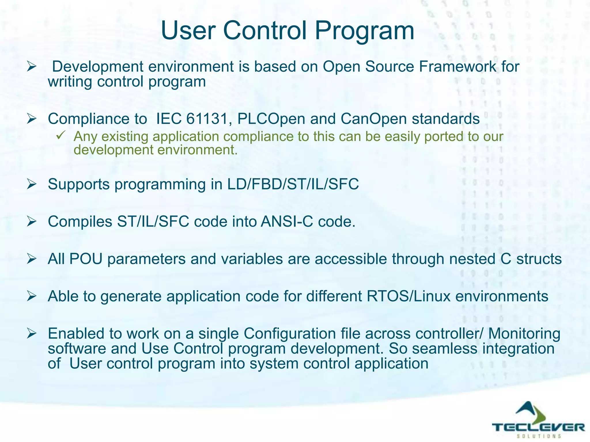 User Control Program
 Development environment is based on Open Source Framework for
writing control program
 Compliance to IEC 61131, PLCOpen and CanOpen standards
 Any existing application compliance to this can be easily ported to our
development environment.
 Supports programming in LD/FBD/ST/IL/SFC
 Compiles ST/IL/SFC code into ANSI-C code.
 All POU parameters and variables are accessible through nested C structs
 Able to generate application code for different RTOS/Linux environments
 Enabled to work on a single Configuration file across controller/ Monitoring
software and Use Control program development. So seamless integration
of User control program into system control application
 