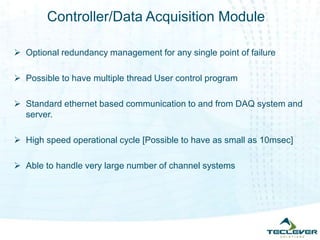 Controller/Data Acquisition Module
 Optional redundancy management for any single point of failure
 Possible to have multiple thread User control program
 Standard ethernet based communication to and from DAQ system and
server.
 High speed operational cycle [Possible to have as small as 10msec]
 Able to handle very large number of channel systems
 