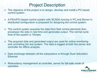 Project Description
 The objective of this project is to design, develop and install a PC based
control system.
 A PXI/cPCI based control system with SCADA running in PC and Server in
distributed configuration is proposed for designing the control system.
 The control system acquires the data from field control elements then
processes the data in real time and generates output. The normal cycle
time of the system is 10msec.
 The acquired data and generated output are used for online monitoring
and controlling the test system. The data is logged at both the server and
controller for offline analysis.
 Data exchange between all the subsystems is through Dual redundant
Ethernet.
 Redundancy management at controller, server for fail-safe mode of
operation
 