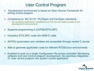 User Control Program
 Development environment is based on Open Source Framework for
writing control program
 Compliance to IEC 61131, PLCOpen and CanOpen standards
 Any existing application compliance to this can be easily ported to our
development environment.
 Supports programming in LD/FBD/ST/IL/SFC
 Compiles ST/IL/SFC code into ANSI-C code.
 All POU parameters and variables are accessible through nested C structs
 Able to generate application code for different RTOS/Linux environments
 Enabled to work on a single Configuration file across controller/ Monitoring
software and Use Control program development. So seamless integration
of User control program into system control application
 