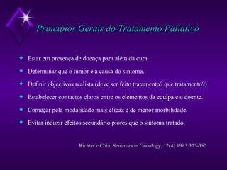 Principios Gerais do Tratamento Paliativo Estar em presença de doença para além da cura. Determinar que o tumor é a causa do sintoma. Definir objectivos realista (deve ser feito tratamento? que tratamento?) Estabelecer contactos claros entre os elementos da equipa e o doente. Começar pela modalidade mais eficaz e de menor morbilidade. Evitar induzir efeitos secundário piores que o sintoma tratado.   Richter e Coia; Seminars in Oncology, 12(4):1985;375-382 