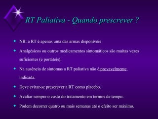 RT Paliativa - Quando prescrever ? NB: a RT é apenas uma das armas disponíveis Analgésicos ou outros medicamentos sintomáticos são muitas vezes suficientes (e portáteis). Na ausência de sintomas a RT paliativa não é, provavelmente , indicada. Deve evitar-se prescrever a RT como placebo. Avaliar sempre o custo do tratamento em termos de tempo. Podem decorrer quatro ou mais semanas até o efeito ser máximo. 