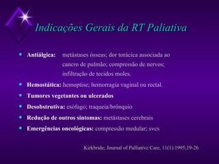 Indicações Gerais da RT Paliativa Antiálgica:   metástases ósseas; dor torácica associada ao  cancro de pulmão; compressão de nervos; infiltração de tecidos moles. Hemostática:   hemoptise; hemorragia vaginal ou rectal. Tumores vegetantes ou ulcerados Desobstrutiva:   esófago; traqueia/brônquio Redução de outros sintomas:  metástases cerebrais Emergências oncológicas:  compressão medular; svcs   Kirkbride; Journal of Palliative Care, 11(1):1995;19-26 