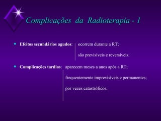 Complicações  da  Radioterapia - 1 Efeitos secundários agudos : ocorrem durante a RT; são previsíveis e reversíveis. Complicações tardias :   aparecem meses a anos após a RT;   frequentemente imprevisíveis e permanentes;    por vezes catastróficos. 