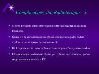Complicações  da  Radioterapia - 3 Mesmo prevendo uma sobrevivência curta  não exceder as doses de tolerância . Numa RT de curta duração, os efeitos secundários agudos podem evidenciar-se só após o fim do tratamento. Há frequentemente dissociação entre as complicações agudas e tardias. Efeitos secundários tardios (fibrose grave, lesão microvascular) podem surgir meses a anos após a RT. 