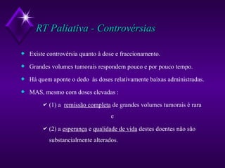 RT Paliativa - Controvérsias Existe controvérsia quanto à dose e fraccionamento. Grandes volumes tumorais respondem pouco e por pouco tempo. Há quem aponte o dedo  às doses relativamente baixas administradas. MAS, mesmo com doses elevadas : (1) a  remissão completa  de grandes volumes tumorais é rara  e  (2) a  esperança  e  qualidade de vida  destes doentes não são substancialmente alterados. 