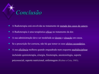 Conclusão A Radioterapia está envolvida no tratamento de  metade dos casos de cancro . A Radioterapia é uma terapêutica  eficaz  no tratamento da dor. A sua administração deve ser modelada ao  doente  e  situação  em causa. Se a prescrição for correcta, não há que temer os seus  efeitos secundários . A sua  eficiência  melhora quando enquadrada num esquema  multidisciplinar  incluindo quimioterapia, cirurgia, fisioterapia, anestesiologia, suporte psicossocial, suporte nutricional, enfermagem  (Richter e Coia, 1985) . 