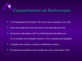 Enquadramento da Radioterapia 1/4 da população da Europa e EUA têm cancro durante a sua vida. Cerca de metade dos casos de cancro têm indicação para RT. Os doentes submetidos a RT são habitualmente divididos em:  (1) os tratados com intenção curativa e (2) os tratados para paliação. A maioria dos esforços vai para o tratamento curativo. Os tratamentos paliativos são metade dos casos submetidos a RT. 