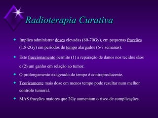 Radioterapia Curativa Implica administrar  doses  elevadas (60-70Gy), em pequenas  fracções  (1.8-2Gy) em periodos de  tempo  alargados (6-7 semanas). Este  fraccionamento  permite (1) a reparação de danos nos tecidos sãos e (2) um ganho em relação ao tumor. O prolongamento exagerado do tempo é contraproducente. Teoricamente  mais dose em menos tempo pode resultar num melhor controlo tumoral. MAS fracções maiores que 2Gy aumentam o risco de complicações.  